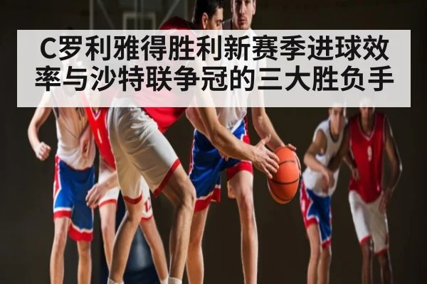 C罗利雅得胜利新赛季进球效率与沙特联争冠的三大胜负手